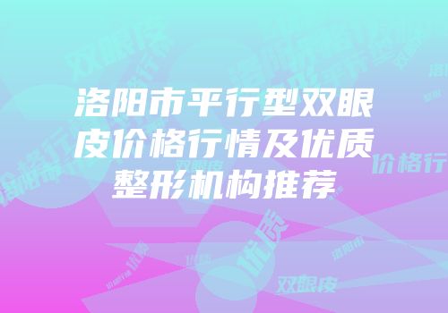 洛阳市平行型双眼皮价格行情及优质整形机构推荐