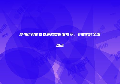柳州市微创处女膜修复医院推荐：专业机构全面盘点