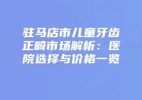 驻马店市儿童牙齿正畸市场解析：医院选择与价格一览