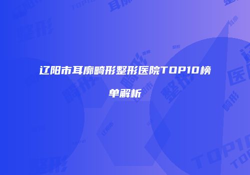 辽阳市耳廓畸形整形医院TOP10榜单解析