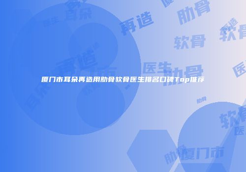 厦门市耳朵再造用肋骨软骨医生排名口碑Top推荐