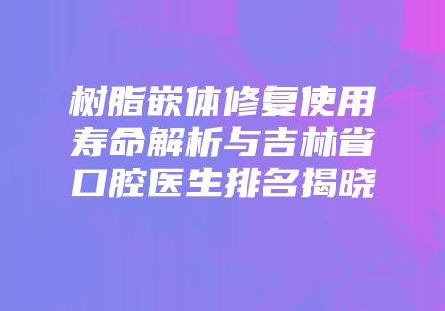 树脂嵌体修复使用寿命解析与吉林省口腔医生排名揭晓
