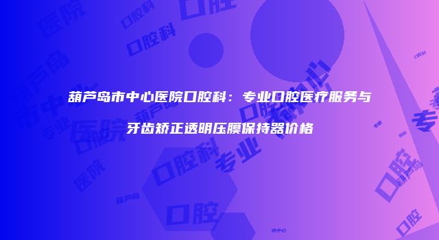 葫芦岛市中心医院口腔科：专业口腔医疗服务与牙齿矫正透明压膜保持器价格