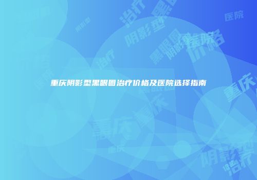 重庆阴影型黑眼圈治疗价格及医院选择指南