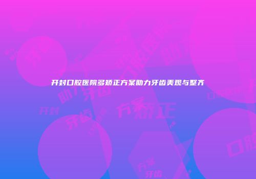 开封口腔医院多矫正方案助力牙齿美观与整齐
