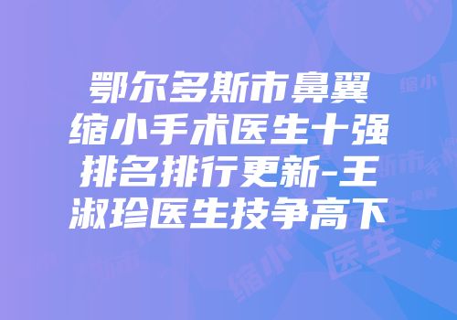 鄂尔多斯市鼻翼缩小手术医生十强排名排行更新-王淑珍医生技争高下