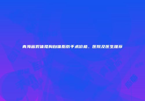 青海省假体隆胸自体脂肪手术价格、医院及医生推荐