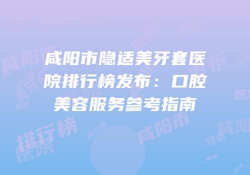 咸阳市隐适美牙套医院排行榜发布：口腔美容服务参考指南