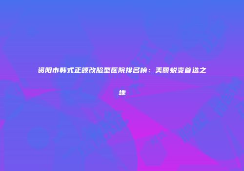资阳市韩式正颌改脸型医院排名榜：美丽蜕变首选之地