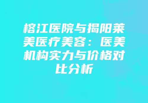 榕江医院与揭阳莱美医疗美容：医美机构实力与价格对比分析