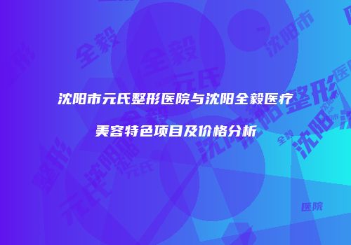沈阳市元氏整形医院与沈阳全毅医疗美容特色项目及价格分析