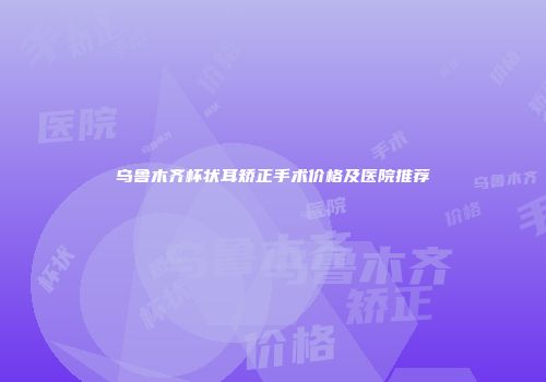 乌鲁木齐杯状耳矫正手术价格及医院推荐