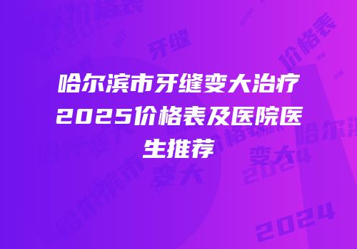哈尔滨市牙缝变大治疗2025价格表及医院医生推荐