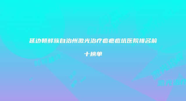 延边朝鲜族自治州激光治疗痘疤痘坑医院排名前十榜单