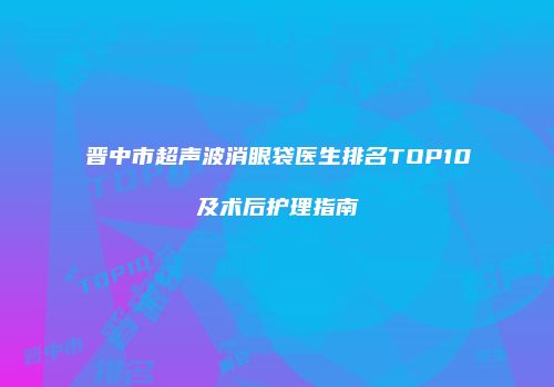 晋中市超声波消眼袋医生排名TOP10及术后护理指南