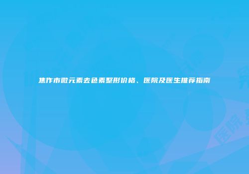 焦作市微元素去色素整形价格、医院及医生推荐指南