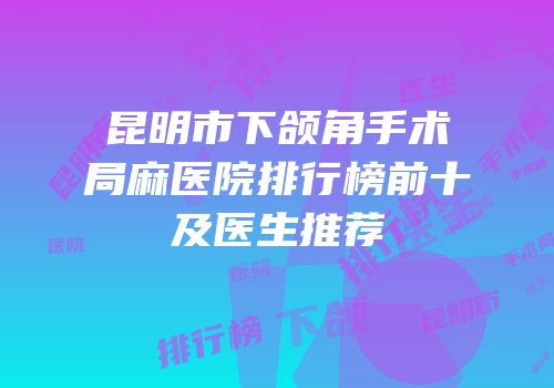 昆明市下颌角手术局麻医院排行榜前十及医生推荐