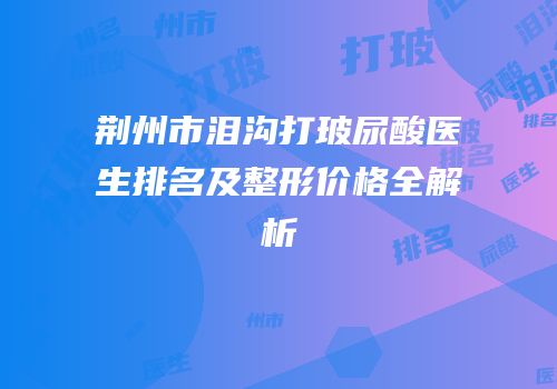 荆州市泪沟打玻尿酸医生排名及整形价格全解析