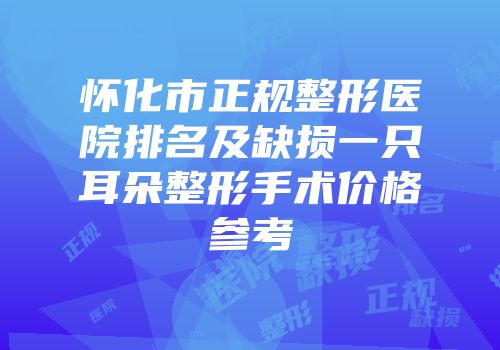 怀化市正规整形医院排名及缺损一只耳朵整形手术价格参考