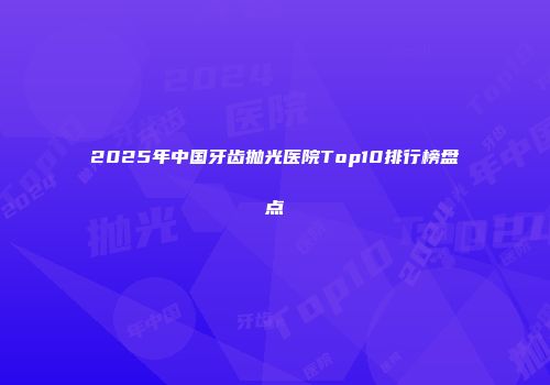 2025年中国牙齿抛光医院Top10排行榜盘点