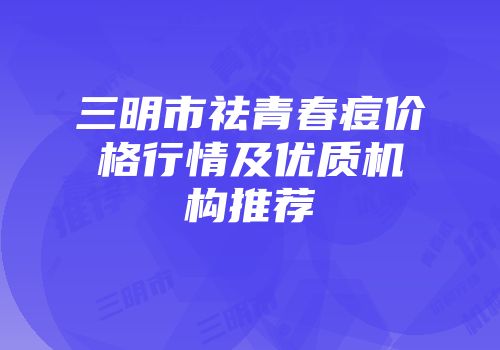 三明市祛青春痘价格行情及优质机构推荐
