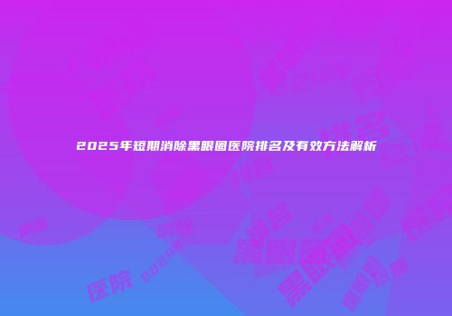 2025年短期消除黑眼圈医院排名及有效方法解析