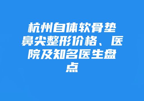 杭州自体软骨垫鼻尖整形价格、医院及知名医生盘点