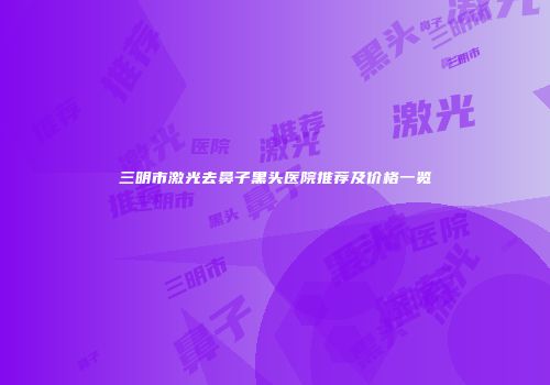 三明市激光去鼻子黑头医院推荐及价格一览