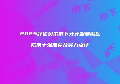 2025呼伦贝尔市下牙牙龈萎缩医院前十强推荐及实力点评