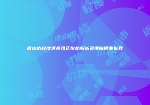 唐山市轻度近视矫正价格解析及医院医生推荐