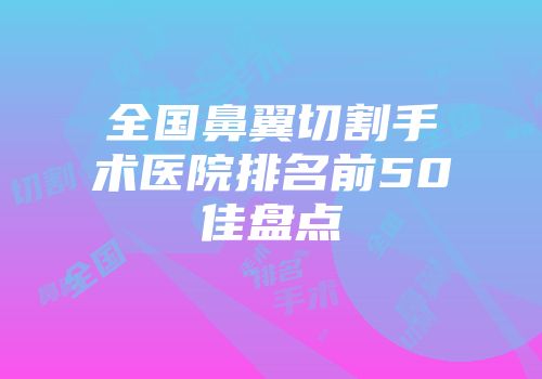 全国鼻翼切割手术医院排名前50佳盘点