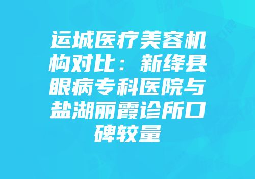 运城医疗美容机构对比：新绛县眼病专科医院与盐湖丽霞诊所口碑较量