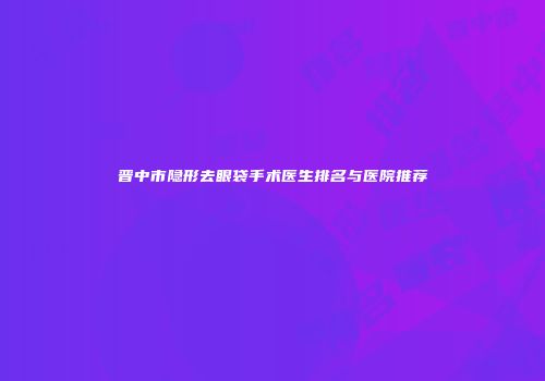 晋中市隐形去眼袋手术医生排名与医院推荐