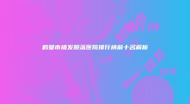 鹤壁市植发脱落医院排行榜前十名解析