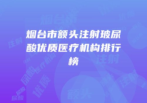 烟台市额头注射玻尿酸优质医疗机构排行榜