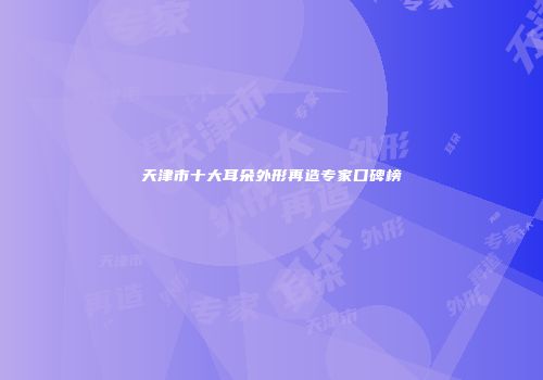 天津市十大耳朵外形再造专家口碑榜