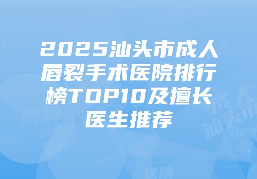 2025汕头市成人唇裂手术医院排行榜TOP10及擅长医生推荐