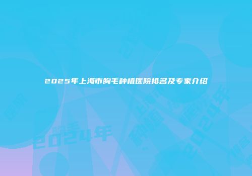 2025年上海市胸毛种植医院排名及专家介绍
