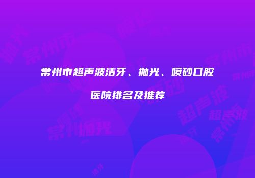 常州市超声波洁牙、抛光、喷砂口腔医院排名及推荐