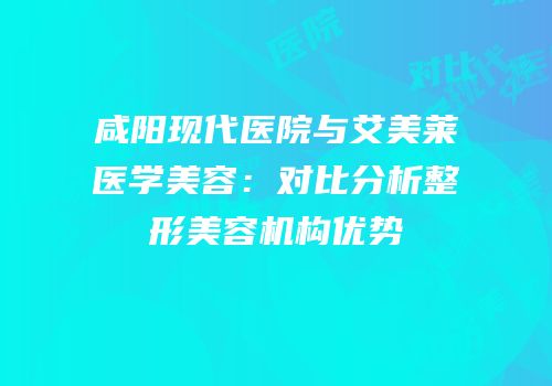 咸阳现代医院与艾美莱医学美容：对比分析整形美容机构优势