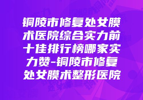 铜陵市修复处女膜术医院综合实力前十佳排行榜哪家实力赞-铜陵市修复处女膜术整形医院