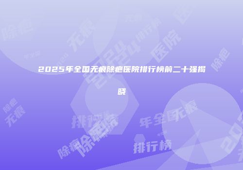 2025年全国无痕除疤医院排行榜前二十强揭晓