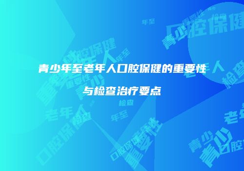 青少年至老年人口腔保健的重要性与检查治疗要点