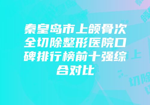秦皇岛市上颌骨次全切除整形医院口碑排行榜前十强综合对比
