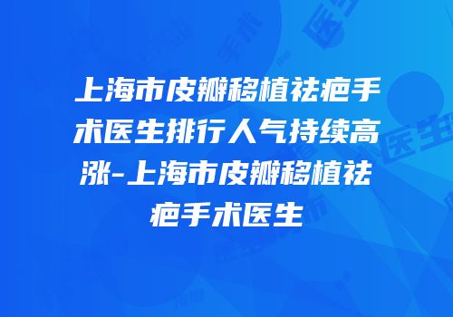 上海市皮瓣移植祛疤手术医生排行人气持续高涨-上海市皮瓣移植祛疤手术医生