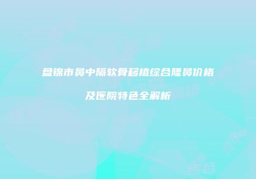 盘锦市鼻中隔软骨移植综合隆鼻价格及医院特色全解析