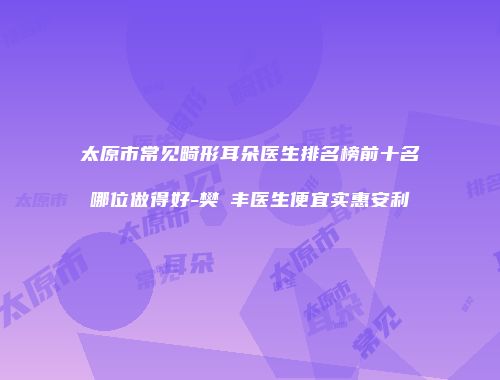 太原市常见畸形耳朵医生排名榜前十名哪位做得好-樊彧丰医生便宜实惠安利