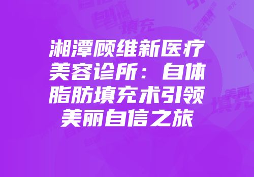 湘潭顾维新医疗美容诊所：自体脂肪填充术引领美丽自信之旅