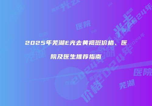 2025年芜湖E光去黄褐斑价格、医院及医生推荐指南