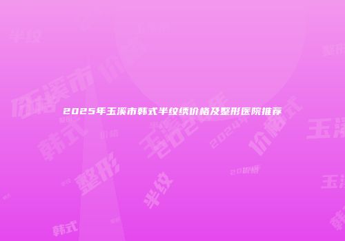 2025年玉溪市韩式半纹绣价格及整形医院推荐